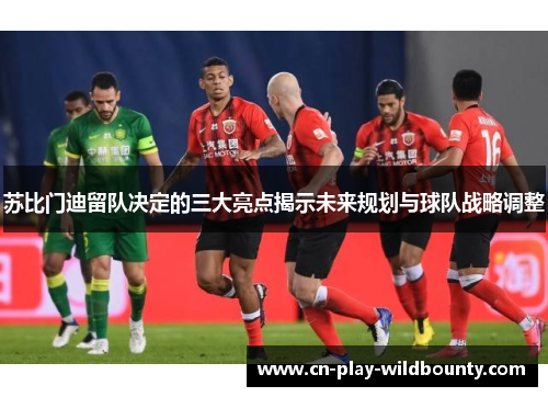 苏比门迪留队决定的三大亮点揭示未来规划与球队战略调整