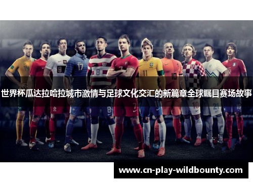 世界杯瓜达拉哈拉城市激情与足球文化交汇的新篇章全球瞩目赛场故事
