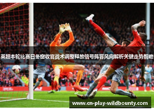 英超本轮比赛日冬窗收官战术调整释放信号阵容风向解析关键走势前瞻