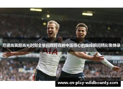 厄德高英超高光时刻全景回顾阿森纳中场核心的巅峰瞬间精彩集锦录