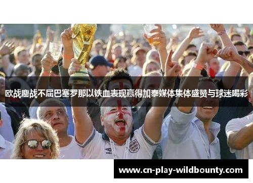 欧战鏖战不屈巴塞罗那以铁血表现赢得加泰媒体集体盛赞与球迷喝彩 欧战鏖战不屈巴塞罗那以铁血表现赢得加泰媒体集体盛赞与球迷喝彩