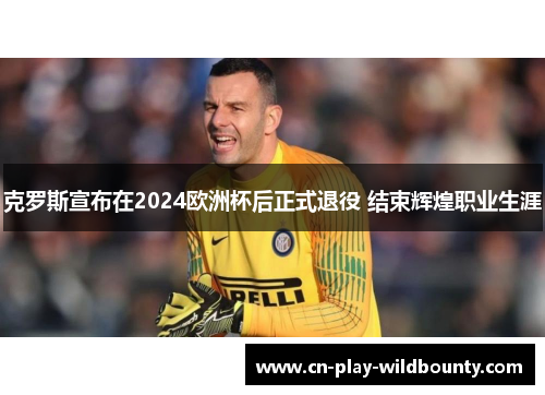 克罗斯宣布在2024欧洲杯后正式退役 结束辉煌职业生涯 克罗斯宣布在2024欧洲杯后正式退役 结束辉煌职业生涯