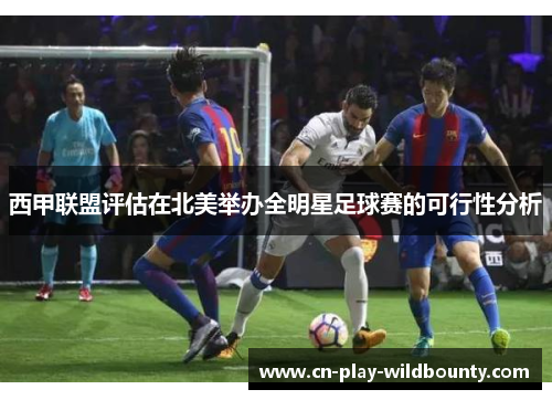 西甲联盟评估在北美举办全明星足球赛的可行性分析 西甲联盟评估在北美举办全明星足球赛的可行性分析